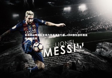 皇冠官方网：青岛崂山啤酒队主场力克天津先行者，CBA俱乐部杯赛赢得关键胜利