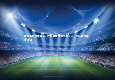 皇冠官方网-穆伊赛后深情表示，胜利献给疫情中的人们，团队建设非一日之功