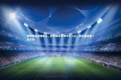 皇冠官方网-穆伊赛后深情表示，胜利献给疫情中的人们，团队建设非一日之功