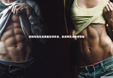 皇冠体育官网|铿锵玫瑰友谊赛展坚韧风骨，拒凋零抗溃败捍荣耀