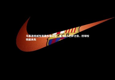 皇冠crown体育官网-马塞洛坦诚生涯最伤痛记忆，皇马0-5巴萨之役，控球权彻底丧失